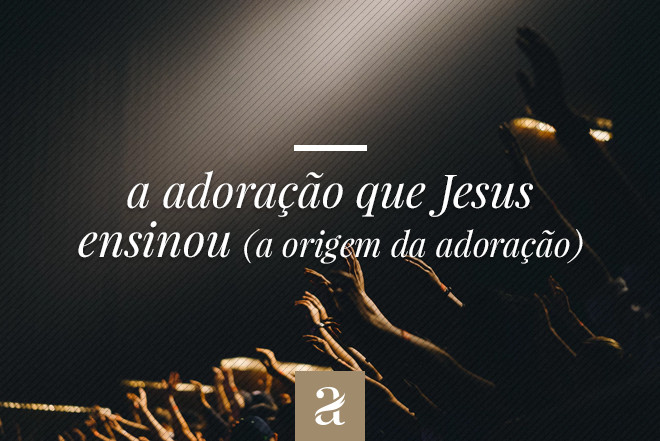 A adoração que Jesus ensinou - A origem da adoração