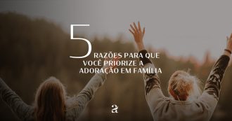 5 Razões Para Que Você Priorize a Adoração em Família